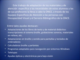 Este trabajo de adaptación de los materiales y de atención  específica a las necesidades de estos alumnos y las de sus profesores la lleva a cabo la ONCE, a través de los Equipos Específicos de Atención a las personas con Discapacidad Visual y el Servicio Bibliográfico de la ONCE. Entre tales ayudas destacan: Adaptaciones de los libros de texto y de material didáctico: transcripciones al sistema braille, grabaciones sonoras, materiales en relieve, etc.  Adaptaciones en braille y sonido para pantallas y teclados de ordenadores  Calculadoras braille y parlantes  Programas adaptados para navegación por entornos Windows  Telelupas  Ayudas ópticas y electrónicas para baja visión 