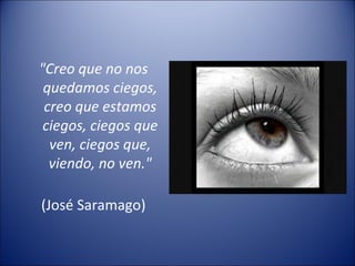 "Creo que no nos quedamos ciegos, creo que estamos ciegos, ciegos que ven, ciegos que, viendo, no ven." (José Saramago) 