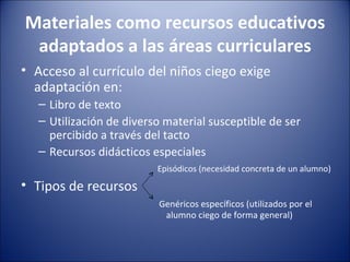 Materiales como recursos educativos adaptados a las áreas curriculares Acceso al currículo del niños ciego exige adaptación en: Libro de texto Utilización de diverso material susceptible de ser percibido a través del tacto Recursos didácticos especiales   Episódicos (necesidad concreta de un alumno) Tipos de recursos   Genéricos específicos (utilizados por el  alumno ciego de forma general) 
