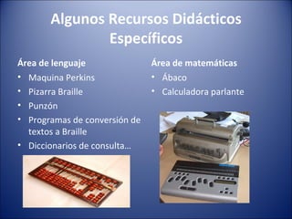 Algunos Recursos Didácticos Específicos Área de lenguaje Maquina Perkins Pizarra Braille Punzón Programas de conversión de textos a Braille Diccionarios de consulta… Área de matemáticas Ábaco Calculadora parlante 
