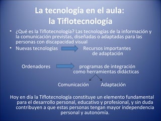 La tecnología en el aula:  la Tiflotecnología ¿Qué es la Tiflotecnología? Las tecnologías de la información y la comunicación previstas, diseñadas o adaptadas para las personas con discapacidad visual Nuevas tecnologías  Recursos importantes    de adaptación   Ordenadores  programas de integración    como herramientas didácticas   Comunicación  Adaptación Hoy en día la Tiflotecnología constituye un elemento fundamental para el desarrollo personal, educativo y profesional, y sin duda contribuyen a que estas personas tengan mayor independencia personal y autonomía. 
