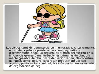 Los ciegos también tiene su día conmemorativo.
  Anteriormente, el uso de la palabra puede sonar como
  peyorativo y discriminatorio ciego. La ceguera es el fruto del
  espíritu en la ignorancia gruesa o manifestaciones primarias
  de obnubila mentó (palabra de obnubilare derivación
  latina, "la cobertura de nubes como"
  oscuro, oscurecer, producir obnubilição alguien, ponte en la
  oscuridad, la razón por la que los estados de degradación de
  be).
 