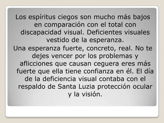 Los espíritus ciegos son mucho más bajos
         en comparación con el total con
   discapacidad visual. Deficientes visuales
             vestido de la esperanza.
Una esperanza fuerte, concreto, real. No te
        dejes vencer por los problemas y
   aflicciones que causan ceguera eres más
 fuerte que ella tiene confianza en él. El día
    de la deficiencia visual contaba con el
  respaldo de Santa Luzia protección ocular
                    y la visión.
 