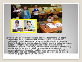 La visión, uno de los cinco sentidos básicos, desempeña un papel
  importante en la vida de un ser humano. Ser a través de la
  percepción visual, la captura de estímulos luminosos y pigmento
  (color), desde los primeros años de vida, la forma principal en la que
  surgen los motivos que despiertan la relación con el medio
  ambiente. Durante la infancia, para iniciar la enseñanza preescolar y
  escolar común es que el déficit de la agudeza visual pasa
  desapercibido por los padres debido a las experiencias del niño y
  manifestaciones, con respecto a la noción de lo que se ve bien, o
  incluso se quejan de ser un mal visual.
 