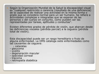    Según la Organización Mundial de la Salud la discapacidad visual
    es "cualquier restricción o carencia (resultado de una deficiencia)
    de la capacidad de realizar una actividad en la misma forma o
    grado que se considera normal para un ser humano. Se refiere a
    actividades complejas e integradas que se esperan de las
    personas o del cuerpo en conjunto, como pueden ser las
    representadas por tareas, aptitudes y conductas".
    Existen diferentes grados de pérdida de visión, que abarcan desde
    las deficiencias visuales (pérdida parcial) a la ceguera (pérdida
    total de visión).

    Esta discapacidad puede ser un rasgo hereditario o fruto de
    alguna enfermedad. La OMS cataloga siete enfermedades como
    las causantes de ceguera:
       - cataratas
    - glaucoma
    - uveitis
    - degeneración macular
    - opacidad corneal
    - tracoma
    - retinopatía diabética
 