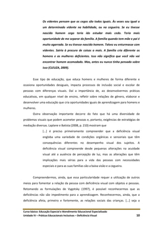 Curso básico: Educação Especial e Atendimento Educacional Especializado
Unidade IV – Práticas Educacionais Inclusivas – Deficiência Visual 10
Os videntes pensam que os cegos são todos iguais. Às vezes sou igual a
um determinado vidente na habilidade, ou na cegueira. Se eu tivesse
nascido homem cego teria ido estudar mais cedo. Teria mais
oportunidade de me separar da família. A família quando tem mãe e pai é
muito agarrada. Se eu tivesse nascido homem. Talvez eu enturmasse com
videntes. Sairia à procura de coisas a mais. A família cria diferente os
homens e as mulheres deficientes. Isso não significa que você não vai
encontrar homem acomodado. Mas, antes eu nunca tinha pensado sobre
isso (CLEUZA, 2009).
Esse tipo de educação, que educa homens e mulheres de forma diferente e
ocasiona oportunidades desiguais, impacta processos de inclusão social e escolar de
pessoas com diferenças visuais. Daí a importância de, ao desenvolvermos práticas
educativas, em qualquer nível de ensino, refletir sobre relações de gênero, elaborar e
desenvolver uma educação que cria oportunidades iguais de aprendizagem para homens e
mulheres.
Outra observação importante decorre do fato que há uma diversidade de
problemas visuais que podem acometer pessoas e, portanto, exigências de estratégias de
mediação diversas. Laplane e Batista (2008, p. 210) mostram que
[...] é preciso primeiramente compreender que a deficiência visual
engloba uma variedade de condições orgânicas e sensoriais que têm
consequências diferentes no desempenho visual dos sujeitos. A
deficiência visual compreende desde pequenas alterações na acuidade
visual até a ausência de percepção de luz, mas as alterações que têm
implicações mais sérias para a vida das pessoas com necessidades
especiais e para as suas famílias são a baixa visão e a cegueira.
Compreendermos, ainda, que essa particularidade requer a utilização de outros
meios para fomentar a relação da pessoa com deficiência visual com objetos e pessoas.
Retomando as formulações de Vygotsky (1997), é possível reconhecermos que as
deficiências não são impedimento para a aprendizagem. Reconhecermos, ainda, que a
deficiência afeta, primeiro e fortemente, as relações sociais das crianças. [...] seja a
 