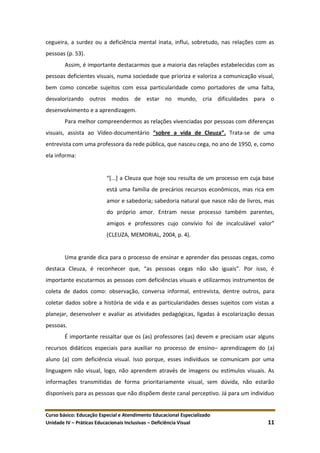 Curso básico: Educação Especial e Atendimento Educacional Especializado
Unidade IV – Práticas Educacionais Inclusivas – Deficiência Visual 11
cegueira, a surdez ou a deficiência mental inata, influi, sobretudo, nas relações com as
pessoas (p. 53).
Assim, é importante destacarmos que a maioria das relações estabelecidas com as
pessoas deficientes visuais, numa sociedade que prioriza e valoriza a comunicação visual,
bem como concebe sujeitos com essa particularidade como portadores de uma falta,
desvalorizando outros modos de estar no mundo, cria dificuldades para o
desenvolvimento e a aprendizagem.
Para melhor compreendermos as relações vivenciadas por pessoas com diferenças
visuais, assista ao Vídeo-documentário “sobre a vida de Cleuza”. Trata-se de uma
entrevista com uma professora da rede pública, que nasceu cega, no ano de 1950, e, como
ela informa:
“*...+ a Cleuza que hoje sou resulta de um processo em cuja base
está uma família de precários recursos econômicos, mas rica em
amor e sabedoria; sabedoria natural que nasce não de livros, mas
do próprio amor. Entram nesse processo também parentes,
amigos e professores cujo convívio foi de incalculável valor”
(CLEUZA, MEMORIAL, 2004, p. 4).
Uma grande dica para o processo de ensinar e aprender das pessoas cegas, como
destaca Cleuza, é reconhecer que, “as pessoas cegas não são iguais”. Por isso, é
importante escutarmos as pessoas com deficiências visuais e utilizarmos instrumentos de
coleta de dados como: observação, conversa informal, entrevista, dentre outros, para
coletar dados sobre a história de vida e as particularidades desses sujeitos com vistas a
planejar, desenvolver e avaliar as atividades pedagógicas, ligadas à escolarização dessas
pessoas.
É importante ressaltar que os (as) professores (as) devem e precisam usar alguns
recursos didáticos especiais para auxiliar no processo de ensino– aprendizagem do (a)
aluno (a) com deficiência visual. Isso porque, esses indivíduos se comunicam por uma
linguagem não visual, logo, não aprendem através de imagens ou estímulos visuais. As
informações transmitidas de forma prioritariamente visual, sem dúvida, não estarão
disponíveis para as pessoas que não dispõem deste canal perceptivo. Já para um indivíduo
 
