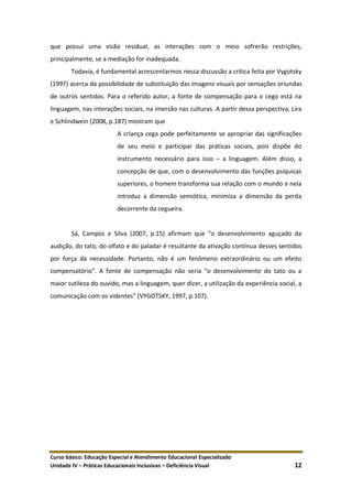 Curso básico: Educação Especial e Atendimento Educacional Especializado
Unidade IV – Práticas Educacionais Inclusivas – Deficiência Visual 12
que possui uma visão residual, as interações com o meio sofrerão restrições,
principalmente, se a mediação for inadequada.
Todavia, é fundamental acrescentarmos nessa discussão a crítica feita por Vygotsky
(1997) acerca da possibilidade de substituição das imagens visuais por sensações oriundas
de outros sentidos. Para o referido autor, a fonte de compensação para o cego está na
linguagem, nas interações sociais, na imersão nas culturas. A partir dessa perspectiva, Lira
e Schlindwein (2008, p.187) mostram que
A criança cega pode perfeitamente se apropriar das significações
de seu meio e participar das práticas sociais, pois dispõe do
instrumento necessário para isso – a linguagem. Além disso, a
concepção de que, com o desenvolvimento das funções psíquicas
superiores, o homem transforma sua relação com o mundo e nela
introduz a dimensão semiótica, minimiza a dimensão da perda
decorrente da cegueira.
Sá, Campos e Silva (2007, p.15) afirmam que “o desenvolvimento aguçado da
audição, do tato, do olfato e do paladar é resultante da ativação contínua desses sentidos
por força da necessidade. Portanto, não é um fenômeno extraordinário ou um efeito
compensatório”. A fonte de compensação não seria “o desenvolvimento do tato ou a
maior sutileza do ouvido, mas a linguagem, quer dizer, a utilização da experiência social, a
comunicação com os videntes” (VYGOTSKY, 1997, p.107).
 