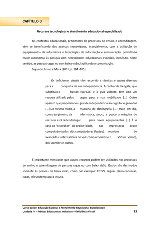 Curso básico: Educação Especial e Atendimento Educacional Especializado
Unidade IV – Práticas Educacionais Inclusivas – Deficiência Visual 13
CAPÍTULO 3
Recursos tecnológicos e atendimento educacional especializado
Os contextos educacionais, promotores de processos de ensino e aprendizagem,
vêm se beneficiando dos avanços tecnológicos, especialmente, com a utilização de
equipamentos de informática e tecnologias de informação e comunicação, permitindo
maior autonomia às pessoas com necessidades educacionais especiais, incluindo, neste
sentido, as pessoas cegas ou com baixa visão, facilitando a comunicação.
Segundo Bruno e Mota (2001, p. 104 -105),
Os deficientes visuais têm recorrido a técnicas e apoios diversos
para a conquista de sua independência. A conhecida bengala, que
substituiu o bastão (bordão) e o guia vidente, tem sido um
recurso utilizado pelos cegos para a sua mobilidade [...] Outro
aparato que proporcionou grande independência ao cego foi o gravador
[...] Do mesmo modo, a máquina de datilografia [...] Hoje em dia,
com o surgimento da informática, pouco a pouco a máquina de
escrever está cedendo lugar para novos equipamentos [...] É o
caso do “n speaker”, do Braille falado, das impressoras braile
computadorizadas, dos computadores (laptop) munidos de
avançados sintetizadores de voz (como o Dosvox e o Virtual Vision),
dos scanners e outros.
É importante mencionar que alguns recursos podem ser utilizados nos processos
de ensino e aprendizagem de pessoas cegas ou com baixa visão. Outros são destinados
somente às pessoas de baixa visão, como por exemplo: CCTVS, réguas plano-convexas,
lupas, telessistemas para leitura.
 