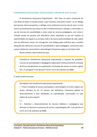 Curso básico: Educação Especial e Atendimento Educacional Especializado
Unidade IV – Práticas Educacionais Inclusivas – Deficiência Visual 14
ATENDIMENTO EDUCACIONAL ESPECIALIZADO E ENSINO NA SALA DE AULA
O Atendimento Educacional Especializado - AEE- deve ser parte constituinte de
uma Rede de Apoio à Inclusão Escolar, cujos membros necessitam manter- se em diálogo
permanente. Nessa perspectiva, o diálogo entre professores (as) da sala de aula e os (as)
outros (as) profissionais que atuam no AEE é fundamental para a seleção, a construção e o
uso de recursos de acessibilidade e assim como de recursos pedagógicos, com vistas à
inclusão escolar de pessoas com deficiência visual, sobretudo no que diz respeito às
especificidades da cegueira ou da baixa visão e de outras particularidades de cada sujeito
com tais diferenças visuais. Por conseguinte, esse diálogo pode contribuir para a escolha
adequada dos diferentes recursos de acessibilidade e apoio pedagógico, necessários para
superar obstáculos concernentes à aprendizagem de pessoas cegas ou com baixa visão.
Nesse contexto, cabe lembrarmos que:
Considera-se atendimento educacional especializado o conjunto de atividades,
recursos de acessibilidade e pedagógicos organizados institucionalmente, prestado
de forma complementar ou suplementar à formação dos alunos no ensino regular
(Art. 1º, parágrafo 1º do decreto nº 6.571, de 17 de setembro de 2008).
E, ainda, lembrarmos que:
São objetivos do atendimento educacional especializado:
I – Prover condições de acesso, participação e aprendizagem no ensino regular aos
alunos referidos no art. 1º; [alunos com deficiência, transtornos globais do
desenvolvimento e altas habilidades ou superdotação, matriculados na rede
pública de ensino regular]
[...]
III – fomentar o desenvolvimento de recursos didáticos e pedagógicos que
eliminem as barreiras no processo de ensino e aprendizagem (Art. 2 do decreto nº
6.571, de 17 de setembro de 2008).
 