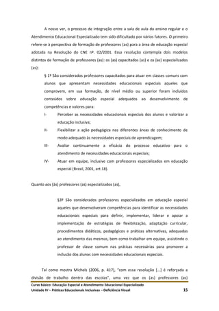 Curso básico: Educação Especial e Atendimento Educacional Especializado
Unidade IV – Práticas Educacionais Inclusivas – Deficiência Visual 15
A nosso ver, o processo de integração entre a sala de aula do ensino regular e o
Atendimento Educacional Especializado tem sido dificultado por vários fatores. O primeiro
refere-se à perspectiva de formação de professores (as) para a área de educação especial
adotada na Resolução do CNE nº. 02/2001. Essa resolução contempla dois modelos
distintos de formação de professores (as): os (as) capacitados (as) e os (as) especializados
(as):
§ 1º São considerados professores capacitados para atuar em classes comuns com
alunos que apresentam necessidades educacionais especiais aqueles que
comprovem, em sua formação, de nível médio ou superior foram incluídos
conteúdos sobre educação especial adequados ao desenvolvimento de
competências e valores para:
I- Perceber as necessidades educacionais especiais dos alunos e valorizar a
educação inclusiva;
II- Flexibilizar a ação pedagógica nas diferentes áreas de conhecimento de
modo adequado às necessidades especiais de aprendizagem;
III- Avaliar continuamente a eficácia do processo educativo para o
atendimento de necessidades educacionais especiais;
IV- Atuar em equipe, inclusive com professores especializados em educação
especial (Brasil, 2001, art.18).
Quanto aos (às) professores (as) especializados (as),
§3º São considerados professores especializados em educação especial
aqueles que desenvolveram competências para identificar as necessidades
educacionais especiais para definir, implementar, liderar e apoiar a
implementação de estratégias de flexibilização, adaptação curricular,
procedimentos didáticos, pedagógicos e práticas alternativas, adequadas
ao atendimento das mesmas, bem como trabalhar em equipe, assistindo o
professor de classe comum nas práticas necessárias para promover a
inclusão dos alunos com necessidades educacionais especiais.
Tal como mostra Michels (2006, p. 417), “com essa resolução *...+ é reforçada a
divisão de trabalho dentro das escolas”, uma vez que os (as) professores (as)
 