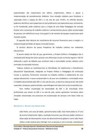 Curso básico: Educação Especial e Atendimento Educacional Especializado
Unidade IV – Práticas Educacionais Inclusivas – Deficiência Visual 16
especializados são responsáveis por definir, implementar, liderar e apoiar a
implementação de procedimentos didáticos. Essa situação colabora para fortalecer a
separação entre o espaço do AEE e o da sala de aula. Porém, no referido decreto,
podemos identificar outro papel para os (as) professores (as) especialista que, certamente,
se for fortalecido, pode colaborar para a criação de uma Rede Pedagógica de Inclusão
Escolar com a presença de trabalho coletivo e conhecimentos plurais sobre escolarização
de pessoas com deficiência visual. Esse papel é o de membro de equipes responsáveis pela
inclusão escolar.
O segundo fator decorre da insuficiência de recursos financeiros para a criação e a
implementação de Redes de Apoio à Inclusão Escolar.
O terceiro decorre da pouca frequência de trabalho coletivo nos ambientes
educacionais.
O quarto advém do fato de que, geralmente, o Projeto Político e Pedagógico não é
orientado pelo desejo de incluir pessoas com diferenças visuais na escola regular e não foi
elaborado a partir de debates que envolvam toda a comunidade escolar; debates estes
centrados na educação inclusiva.
Todavia, embora ao reconhecermos as dificuldades de implementar o Atendimento
Educacional Especializado, integrado ao Projeto Político e Pedagógico da Instituição
Escolar e, portanto, fortemente ancorado no trabalho coletivo e colaborativo de uma
equipe educacional, a nossa compreensão é a de que sem estabelecer a articulação entre
o trabalho desenvolvido pelo AEE e o da sala de aula, as barreiras educacionais não serão
superadas, tampouco, potencializada a aprendizagem de todos (as) os (as) envolvidos (as).
Para melhor visualização da necessidade do AEE e da articulação entre
profissionais que atuam no AEE e na sala de aula, vamos apresentar narrativas sobre
situações relacionadas aos processos de escolarização de pessoas com baixa visão ou
cegas.
Narrativa 1- Pessoa com baixa visão
João Pedro, seis anos de idade, apresenta baixa visão. Está matriculado no 1º ano
do ensino fundamental. Após a avaliação funcional, que ofereceu dados relativos à
observação do desempenho visual, do desenvolvimento global e como João Pedro
utiliza a visão residual para interagir com as pessoas e com o mundo, realizada por
 