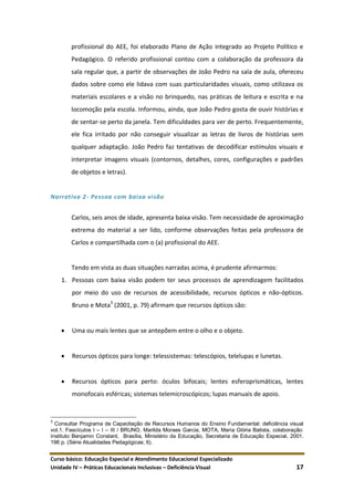 Curso básico: Educação Especial e Atendimento Educacional Especializado
Unidade IV – Práticas Educacionais Inclusivas – Deficiência Visual 17
profissional do AEE, foi elaborado Plano de Ação integrado ao Projeto Político e
Pedagógico. O referido profissional contou com a colaboração da professora da
sala regular que, a partir de observações de João Pedro na sala de aula, ofereceu
dados sobre como ele lidava com suas particularidades visuais, como utilizava os
materiais escolares e a visão no brinquedo, nas práticas de leitura e escrita e na
locomoção pela escola. Informou, ainda, que João Pedro gosta de ouvir histórias e
de sentar-se perto da janela. Tem dificuldades para ver de perto. Frequentemente,
ele fica irritado por não conseguir visualizar as letras de livros de histórias sem
qualquer adaptação. João Pedro faz tentativas de decodificar estímulos visuais e
interpretar imagens visuais (contornos, detalhes, cores, configurações e padrões
de objetos e letras).
Narrativa 2- Pessoa com baixa visão
Carlos, seis anos de idade, apresenta baixa visão. Tem necessidade de aproximação
extrema do material a ser lido, conforme observações feitas pela professora de
Carlos e compartilhada com o (a) profissional do AEE.
Tendo em vista as duas situações narradas acima, é prudente afirmarmos:
1. Pessoas com baixa visão podem ter seus processos de aprendizagem facilitados
por meio do uso de recursos de acessibilidade, recursos ópticos e não-ópticos.
Bruno e Mota3
(2001, p. 79) afirmam que recursos ópticos são:
 Uma ou mais lentes que se antepõem entre o olho e o objeto.
 Recursos ópticos para longe: telessistemas: telescópios, telelupas e lunetas.
 Recursos ópticos para perto: óculos bifocais; lentes esferoprismáticas, lentes
monofocais esféricas; sistemas telemicroscópicos; lupas manuais de apoio.
3
Consultar Programa de Capacitação de Recursos Humanos do Ensino Fundamental: deficiência visual
vol.1. Fascículos I – I – III / BRUNO, Marilda Moraes Garcia, MOTA, Maria Glória Batista, colaboração:
Instituto Benjamin Constant. Brasília, Ministério da Educação, Secretaria de Educação Especial, 2001.
196 p. (Série Atualidades Pedagógicas; 6).
 