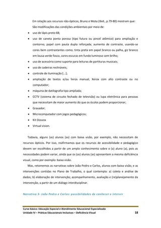 Curso básico: Educação Especial e Atendimento Educacional Especializado
Unidade IV – Práticas Educacionais Inclusivas – Deficiência Visual 18
Em relação aos recursos não-ópticos, Bruno e Mota (Ibid., p.79-80) mostram que:
São modificações das condições ambientais por meio de:
 uso de lápis preto 6B;
 uso de caneta ponta porosa (tipo futura ou pincel atômico) para ampliação e
contorno; papel com pauta dupla reforçada; aumento de contraste, usando-se
cores bem contrastantes como; tinta preta em papel branco ou palha, giz branco
em lousa verde fosco, cores escuras em fundo luminoso sem brilho;
 uso de acessório como suporte para leituras de partituras musicais;
 uso de cadeiras reclináveis;
 controle de iluminação [...];
 ampliação de textos e/ou livros manual, Xerox com alto contraste ou no
computador;
 máquina de datilografia tipo ampliada;
 CCTV (sistema de circuito fechado de televisão) ou lupa eletrônica para pessoas
que necessitam de maior aumento do que os óculos podem proporcionar;
 Gravador;
 Microcomputador com jogos pedagógicos;
 Kit Dosvox
 Virtual vision.
Todavia, alguns (as) alunos (as) com baixa visão, por exemplo, não necessitam de
recursos ópticos. Por isso, reafirmamos que os recursos de acessibilidade e pedagógico
devem ser escolhidos a partir de um amplo conhecimento sobre o (a) aluno (a), pois as
necessidades podem variar, ainda que os (as) alunos (as) apresentem a mesma deficiência
visual, como por exemplo: baixa visão.
Mas, retomemos as narrativas sobre João Pedro e Carlos, alunos com baixa visão, e as
intervenções contidas no Plano de Trabalho, o qual contempla: a) coleta e análise de
dados; b) elaboração de intervenção; acompanhamento, avaliação e (re)planejamento da
intervenção, a partir de um diálogo interdisciplinar.
Narrativa 3- João Pedro e Carlos: possibilidades de conhecer e intervir
 
