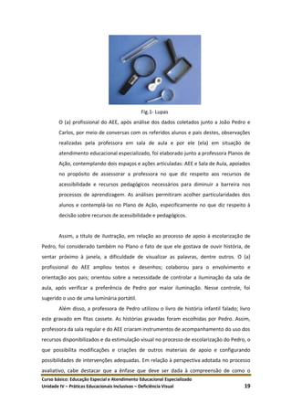 Curso básico: Educação Especial e Atendimento Educacional Especializado
Unidade IV – Práticas Educacionais Inclusivas – Deficiência Visual 19
Fig.1- Lupas
O (a) profissional do AEE, após análise dos dados coletados junto a João Pedro e
Carlos, por meio de conversas com os referidos alunos e pais destes, observações
realizadas pela professora em sala de aula e por ele (ela) em situação de
atendimento educacional especializado, foi elaborado junto a professora Planos de
Ação, contemplando dois espaços e ações articuladas: AEE e Sala de Aula, apoiados
no propósito de assessorar a professora no que diz respeito aos recursos de
acessibilidade e recursos pedagógicos necessários para diminuir a barreira nos
processos de aprendizagem. As análises permitiram acolher particularidades dos
alunos e contemplá-las no Plano de Ação, especificamente no que diz respeito à
decisão sobre recursos de acessibilidade e pedagógicos.
Assim, a título de ilustração, em relação ao processo de apoio à escolarização de
Pedro, foi considerado também no Plano o fato de que ele gostava de ouvir história, de
sentar próximo à janela, a dificuldade de visualizar as palavras, dentre outros. O (a)
profissional do AEE ampliou textos e desenhos; colaborou para o envolvimento e
orientação aos pais; orientou sobre a necessidade de controlar a iluminação da sala de
aula, após verificar a preferência de Pedro por maior iluminação. Nesse controle, foi
sugerido o uso de uma luminária portátil.
Além disso, a professora de Pedro utilizou o livro de história infantil falado; livro
este gravado em fitas cassete. As histórias gravadas foram escolhidas por Pedro. Assim,
professora da sala regular e do AEE criaram instrumentos de acompanhamento do uso dos
recursos disponibilizados e da estimulação visual no processo de escolarização do Pedro, o
que possibilita modificações e criações de outros materiais de apoio e configurando
possibilidades de intervenções adequadas. Em relação à perspectiva adotada no processo
avaliativo, cabe destacar que a ênfase que deve ser dada à compreensão de como o
 