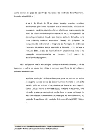 Curso básico: Educação Especial e Atendimento Educacional Especializado
Unidade IV – Práticas Educacionais Inclusivas – Deficiência Visual 20
sujeito aprende e o papel do (a) outro (a) no processo de construção de conhecimento.
Segundo, Lebre (2006, p. 1)
A partir da década de 70 do século passado, pesquisas empíricas
desenvolvidas por Reuven Feuerstein e seus colaboradores, baseadas em
observações e práticas educativas, foram solidificando os pressupostos da
teoria da Modificabilidade Cognitiva Estrutural (MCE), da Experiência de
Aprendizagem Mediada (EAM) e dos sistemas aplicados derivados, como
LPAD (Learning Potential Assessment Device), PEI (Programa de
Enriquecimento Instrumental) e Programa de Formação de Ambientes
Cognitivos (FEUERTEIN, RAND, HOFFMAN e MILLHER, 1979; BROWN e
FERRARA, 1985). A ideia de modificabilidade” (modifiability) pauta-se na
concepção socioconstrutivista de Vygotsky (1991) acerca do
desenvolvimento cognitivo.
Nessa perspectiva, a título de ilustração, citamos instrumentos utilizados, a fim de
buscarmos a coleta de dados com vistas a fomentar experiência de aprendizagem
mediada, lembrando que:
A palavra “mediação”, de forma abrangente, pode ser utilizada em muitas
abordagens teóricas acerca do desenvolvimento humano, e em certa
medida, pode ser utilizada como sinônimo de interação. Mas, segundo
Gomes (2002) e Tzuriel e Haywood (1992), na teoria de Feuerstein, uma
interação só alcança o estatuto de mediação na presença obrigatória de
três características fundamentais: (a) mediação de intencionalidade, (b)
mediação de significado e (c) mediação de transcendência (LEBRE, 2006, p.
2).
 