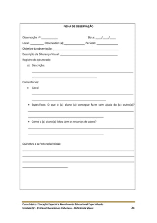 Curso básico: Educação Especial e Atendimento Educacional Especializado
Unidade IV – Práticas Educacionais Inclusivas – Deficiência Visual 21
FICHA DE OBSERVAÇÃO
Observação nº ___________ Data: ____/____/____
Local: _________ Observador (a):______________ Período: ______________
Objetivo da observação: ___________________________________________
Descrição da Diferença Visual: ______________________________________
Registro do observado:
a) Descrição:
___________________________________________________________________
___________________________________________
Comentários:
 Geral
___________________________________________________________________
_________________________________________________
 Específicos: O que o (a) aluno (a) consegue fazer com ajuda do (a) outro(a)?
______________________________________________________________________
__________________________________________________
 Como o (a) aluno(a) lidou com os recursos de apoio?
______________________________________________________________________
__________________________________________________
Questões a serem esclarecidas:
__________________________________________________________________________
__________________________________________________________________________
__________________________________________________________________________
______________________________
 