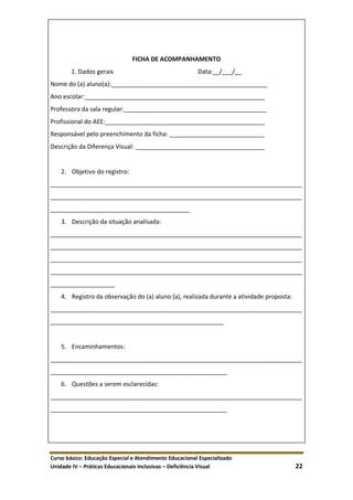 Curso básico: Educação Especial e Atendimento Educacional Especializado
Unidade IV – Práticas Educacionais Inclusivas – Deficiência Visual 22
FICHA DE ACOMPANHAMENTO
1. Dados gerais Data:__/___/__
Nome do (a) aluno(a):______________________________________________
Ano escolar:_____________________________________________________
Professora da sala regular:__________________________________________
Profissional do AEE:_______________________________________________
Responsável pelo preenchimento da ficha: ____________________________
Descrição da Diferença Visual: ______________________________________
2. Objetivo do registro:
__________________________________________________________________________
__________________________________________________________________________
_________________________________________
3. Descrição da situação analisada:
__________________________________________________________________________
__________________________________________________________________________
__________________________________________________________________________
__________________________________________________________________________
___________________
4. Registro da observação do (a) aluno (a), realizada durante a atividade proposta:
__________________________________________________________________________
___________________________________________________
5. Encaminhamentos:
__________________________________________________________________________
____________________________________________________
6. Questões a serem esclarecidas:
__________________________________________________________________________
____________________________________________________
 