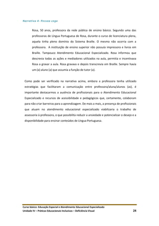 Curso básico: Educação Especial e Atendimento Educacional Especializado
Unidade IV – Práticas Educacionais Inclusivas – Deficiência Visual 24
Narrativa 4- Pessoa cega
Rosa, 50 anos, professora da rede pública de ensino básico. Segundo uma das
professoras de Língua Portuguesa de Rosa, durante o curso de licenciatura plena,
aquela tinha pleno domínio do Sistema Braille. O mesmo não ocorria com a
professora. A instituição de ensino superior não possuía impressora e livros em
Braille. Tampouco Atendimento Educacional Especializado. Rosa informou que
descrevia todas as ações e mediadores utilizados na aula, permitia e incentivava
Rosa a gravar a aula. Rosa gravava e depois transcrevia em Braille. Sempre havia
um (a) aluno (a) que assumia a função de tutor (a).
Como pode ser verificado na narrativa acima, embora a professora tenha utilizado
estratégias que facilitaram a comunicação entre professora/aluna/alunos (as), é
importante destacarmos a ausência de profissionais para o Atendimento Educacional
Especializado e recursos de acessibilidade e pedagógicos que, certamente, colaboram
para não criar barreiras para a aprendizagem. De mais a mais, a presença de profissionais
que atuam no atendimento educacional especializado viabilizaria o trabalho de
assessoria à professora, o que possibilita reduzir a ansiedade e potencializar o desejo e a
disponibilidade para ensinar conteúdos de Língua Portuguesa.
 