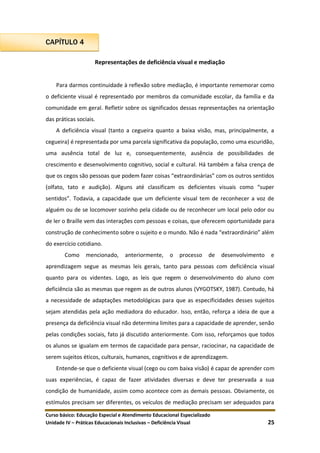 Curso básico: Educação Especial e Atendimento Educacional Especializado
Unidade IV – Práticas Educacionais Inclusivas – Deficiência Visual 25
CAPÍTULO 4
Representações de deficiência visual e mediação
Para darmos continuidade à reflexão sobre mediação, é importante rememorar como
o deficiente visual é representado por membros da comunidade escolar, da família e da
comunidade em geral. Refletir sobre os significados dessas representações na orientação
das práticas sociais.
A deficiência visual (tanto a cegueira quanto a baixa visão, mas, principalmente, a
cegueira) é representada por uma parcela significativa da população, como uma escuridão,
uma ausência total de luz e, consequentemente, ausência de possibilidades de
crescimento e desenvolvimento cognitivo, social e cultural. Há também a falsa crença de
que os cegos são pessoas que podem fazer coisas “extraordinárias” com os outros sentidos
(olfato, tato e audição). Alguns até classificam os deficientes visuais como “super
sentidos”. Todavia, a capacidade que um deficiente visual tem de reconhecer a voz de
alguém ou de se locomover sozinho pela cidade ou de reconhecer um local pelo odor ou
de ler o Braille vem das interações com pessoas e coisas, que oferecem oportunidade para
construção de conhecimento sobre o sujeito e o mundo. Não é nada “extraordinário” além
do exercício cotidiano.
Como mencionado, anteriormente, o processo de desenvolvimento e
aprendizagem segue as mesmas leis gerais, tanto para pessoas com deficiência visual
quanto para os videntes. Logo, as leis que regem o desenvolvimento do aluno com
deficiência são as mesmas que regem as de outros alunos (VYGOTSKY, 1987). Contudo, há
a necessidade de adaptações metodológicas para que as especificidades desses sujeitos
sejam atendidas pela ação mediadora do educador. Isso, então, reforça a ideia de que a
presença da deficiência visual não determina limites para a capacidade de aprender, senão
pelas condições sociais, fato já discutido anteriormente. Com isso, reforçamos que todos
os alunos se igualam em termos de capacidade para pensar, raciocinar, na capacidade de
serem sujeitos éticos, culturais, humanos, cognitivos e de aprendizagem.
Entende-se que o deficiente visual (cego ou com baixa visão) é capaz de aprender com
suas experiências, é capaz de fazer atividades diversas e deve ter preservada a sua
condição de humanidade, assim como acontece com as demais pessoas. Obviamente, os
estímulos precisam ser diferentes, os veículos de mediação precisam ser adequados para
 