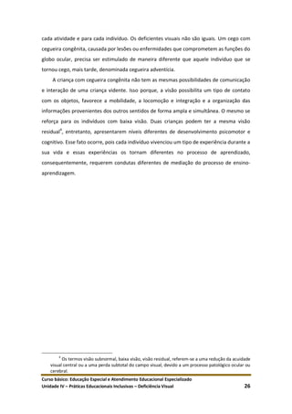 Curso básico: Educação Especial e Atendimento Educacional Especializado
Unidade IV – Práticas Educacionais Inclusivas – Deficiência Visual 26
cada atividade e para cada indivíduo. Os deficientes visuais não são iguais. Um cego com
cegueira congênita, causada por lesões ou enfermidades que comprometem as funções do
globo ocular, precisa ser estimulado de maneira diferente que aquele indivíduo que se
tornou cego, mais tarde, denominada cegueira adventícia.
A criança com cegueira congênita não tem as mesmas possibilidades de comunicação
e interação de uma criança vidente. Isso porque, a visão possibilita um tipo de contato
com os objetos, favorece a mobilidade, a locomoção e integração e a organização das
informações provenientes dos outros sentidos de forma ampla e simultânea. O mesmo se
reforça para os indivíduos com baixa visão. Duas crianças podem ter a mesma visão
residual4
, entretanto, apresentarem níveis diferentes de desenvolvimento psicomotor e
cognitivo. Esse fato ocorre, pois cada indivíduo vivenciou um tipo de experiência durante a
sua vida e essas experiências os tornam diferentes no processo de aprendizado,
consequentemente, requerem condutas diferentes de mediação do processo de ensino-
aprendizagem.
4
Os termos visão subnormal, baixa visão, visão residual, referem-se a uma redução da acuidade
visual central ou a uma perda subtotal do campo visual, devido a um processo patológico ocular ou
cerebral.
 
