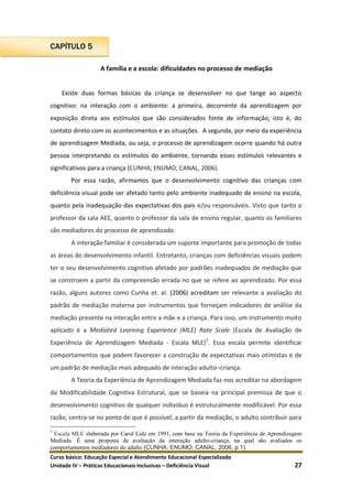 Curso básico: Educação Especial e Atendimento Educacional Especializado
Unidade IV – Práticas Educacionais Inclusivas – Deficiência Visual 27
CAPÍTULO 5
A família e a escola: dificuldades no processo de mediação
Existe duas formas básicas da criança se desenvolver no que tange ao aspecto
cognitivo: na interação com o ambiente: a primeira, decorrente da aprendizagem por
exposição direta aos estímulos que são considerados fonte de informação, isto é, do
contato direto com os acontecimentos e as situações. A segunda, por meio da experiência
de aprendizagem Mediada, ou seja, o processo de aprendizagem ocorre quando há outra
pessoa interpretando os estímulos do ambiente, tornando esses estímulos relevantes e
significativos para a criança (CUNHA; ENUMO; CANAL, 2006).
Por essa razão, afirmamos que o desenvolvimento cognitivo das crianças com
deficiência visual pode ser afetado tanto pelo ambiente inadequado de ensino na escola,
quanto pela inadequação das expectativas dos pais e/ou responsáveis. Visto que tanto o
professor da sala AEE, quanto o professor da sala de ensino regular, quanto os familiares
são mediadores do processo de aprendizado.
A interação familiar é considerada um suporte importante para promoção de todas
as áreas do desenvolvimento infantil. Entretanto, crianças com deficiências visuais podem
ter o seu desenvolvimento cognitivo afetado por padrões inadequados de mediação que
se constroem a partir da compreensão errada no que se refere ao aprendizado. Por essa
razão, alguns autores como Cunha et. al. (2006) acreditam ser relevante a avaliação do
padrão de mediação materna por instrumentos que forneçam indicadores de análise da
mediação presente na interação entre a mãe e a criança. Para isso, um instrumento muito
aplicado é a Mediated Learning Experience (MLE) Rate Scale (Escala de Avaliação de
Experiência de Aprendizagem Mediada - Escala MLE)5
. Essa escala permite identificar
comportamentos que podem favorecer a construção de expectativas mais otimistas e de
um padrão de mediação mais adequado de interação adulto–criança.
A Teoria da Experiência de Aprendizagem Mediada faz-nos acreditar na abordagem
da Modificabilidade Cognitiva Estrutural, que se baseia na principal premissa de que o
desenvolvimento cognitivo de qualquer indivíduo é estruturalmente modificável. Por essa
razão, centra-se no ponto de que é possível, a partir da mediação, o adulto contribuir para
5
Escala MLE elaborada por Carol Lidz em 1991, com base na Teoria da Experiência de Aprendizagem
Mediada. É uma proposta de avaliação da interação adulto-criança, na qual são avaliados os
comportamentos mediadores do adulto (CUNHA; ENUMO; CANAL, 2006, p.1).
 