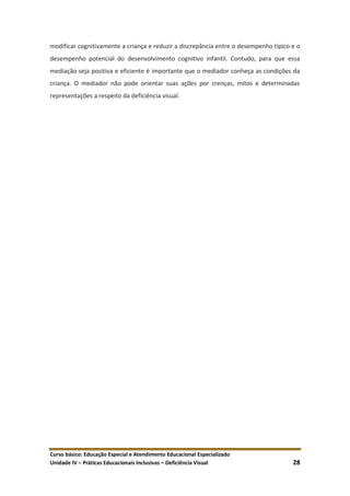 Curso básico: Educação Especial e Atendimento Educacional Especializado
Unidade IV – Práticas Educacionais Inclusivas – Deficiência Visual 28
modificar cognitivamente a criança e reduzir a discrepância entre o desempenho típico e o
desempenho potencial do desenvolvimento cognitivo infantil. Contudo, para que essa
mediação seja positiva e eficiente é importante que o mediador conheça as condições da
criança. O mediador não pode orientar suas ações por crenças, mitos e determinadas
representações a respeito da deficiência visual.
 