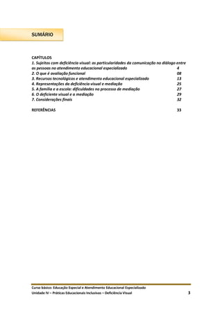 Curso básico: Educação Especial e Atendimento Educacional Especializado
Unidade IV – Práticas Educacionais Inclusivas – Deficiência Visual 3
SUMÁRIO
CAPÍTULOS
1. Sujeitos com deficiência visual: as particularidades da comunicação no diálogo entre
as pessoas no atendimento educacional especializado 4
2. O que é avaliação funcional 08
3. Recursos tecnológicos e atendimento educacional especializado 13
4. Representações da deficiência visual e mediação 25
5. A família e a escola: dificuldades no processo de mediação 27
6. O deficiente visual e a mediação 29
7. Considerações finais 32
REFERÊNCIAS 33
 