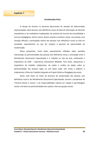 Curso básico: Educação Especial e Atendimento Educacional Especializado
Unidade IV – Práticas Educacionais Inclusivas – Deficiência Visual 32
Capítulo 7
Considerações finais
O desejo de eliminar as barreiras decorrentes de atitudes de determinadas
representações sobre pessoas com deficiência visual, da falta de informação, de desenho
arquitetônico e de mediadores inadequados, da ausência de recursos de acessibilidade e
recursos pedagógicos, dentre outros, devem orientar as práticas sociais. Isso porque, essa
situação dificulta a participação efetiva das pessoas com deficiência visual na vida em
sociedade, especialmente no que diz respeito à garantia de oportunidade de
escolarização.
Nessa perspectiva, neste texto, apresentamos reflexões sobre questões
relacionadas às particularidades das pessoas com deficiência visual, a articulação entre o
Atendimento Educacional Especializado e o trabalho na sala de aula, enfatizando a
importância da EAM – Experiência Educacional Mediada. Para tanto, destacamos a
importância do trabalho colaborativo, da coleta e análise de dados sobre as
particularidades das pessoas cegas ou com baixa visão, com vistas a elaborar e
implementar o Plano de Trabalho integrado ao Projeto Político e Pedagógico da escola.
Assim, este texto, ao tratar do processo de escolarização das pessoas com
deficiência visual e do Atendimento Educacional Especializado, assume a perspectiva de
“nenhum direito a menos” e da responsabilidade coletiva em relação à aprendizagem
escolar com base nas particularidades dos sujeitos e dos seus grupos sociais.
 
