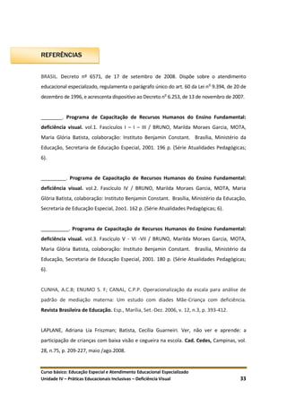 Curso básico: Educação Especial e Atendimento Educacional Especializado
Unidade IV – Práticas Educacionais Inclusivas – Deficiência Visual 33
REFERÊNCIAS
BRASIL. Decreto nº 6571, de 17 de setembro de 2008. Dispõe sobre o atendimento
educacional especializado, regulamenta o parágrafo único do art. 60 da Lei no
9.394, de 20 de
dezembro de 1996, e acrescenta dispositivo ao Decreto no
6.253, de 13 de novembro de 2007.
________. Programa de Capacitação de Recursos Humanos do Ensino Fundamental:
deficiência visual. vol.1. Fascículos I – I – III / BRUNO, Marilda Moraes Garcia, MOTA,
Maria Glória Batista, colaboração: Instituto Benjamin Constant. Brasília, Ministério da
Educação, Secretaria de Educação Especial, 2001. 196 p. (Série Atualidades Pedagógicas;
6).
_________. Programa de Capacitação de Recursos Humanos do Ensino Fundamental:
deficiência visual. vol.2. Fascículo IV / BRUNO, Marilda Moraes Garcia, MOTA, Maria
Glória Batista, colaboração: Instituto Benjamin Constant. Brasília, Ministério da Educação,
Secretaria de Educação Especial, 2oo1. 162 p. (Série Atualidades Pedagógicas; 6).
__________. Programa de Capacitação de Recursos Humanos do Ensino Fundamental:
deficiência visual. vol.3. Fascículo V - VI -VII / BRUNO, Marilda Moraes Garcia, MOTA,
Maria Glória Batista, colaboração: Instituto Benjamin Constant. Brasília, Ministério da
Educação, Secretaria de Educação Especial, 2001. 180 p. (Série Atualidades Pedagógicas;
6).
CUNHA, A.C.B; ENUMO S. F; CANAL, C.P.P. Operacionalização da escala para análise de
padrão de mediação materna: Um estudo com díades Mãe-Criança com deficiência.
Revista Brasileira de Educação. Esp., Marília, Set.-Dez. 2006, v. 12, n.3, p. 393-412.
LAPLANE, Adriana Lia Friszman; Batista, Cecília Guarneiri. Ver, não ver e aprende: a
participação de crianças com baixa visão e cegueira na escola. Cad. Cedes, Campinas, vol.
28, n.75, p. 209-227, maio /ago.2008.
 