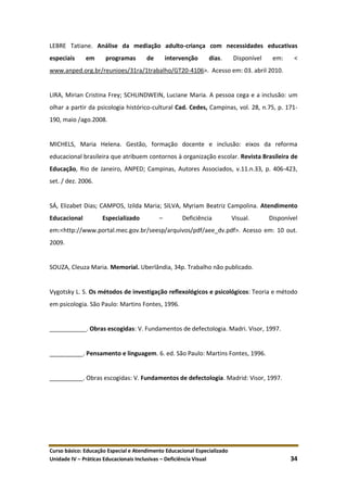 Curso básico: Educação Especial e Atendimento Educacional Especializado
Unidade IV – Práticas Educacionais Inclusivas – Deficiência Visual 34
LEBRE Tatiane. Análise da mediação adulto-criança com necessidades educativas
especiais em programas de intervenção dias. Disponível em: <
www.anped.org.br/reunioes/31ra/1trabalho/GT20-4106>. Acesso em: 03. abril 2010.
LIRA, Mirian Cristina Frey; SCHLINDWEIN, Luciane Maria. A pessoa cega e a inclusão: um
olhar a partir da psicologia histórico-cultural Cad. Cedes, Campinas, vol. 28, n.75, p. 171-
190, maio /ago.2008.
MICHELS, Maria Helena. Gestão, formação docente e inclusão: eixos da reforma
educacional brasileira que atribuem contornos à organização escolar. Revista Brasileira de
Educação, Rio de Janeiro, ANPED; Campinas, Autores Associados, v.11.n.33, p. 406-423,
set. / dez. 2006.
SÁ, Elizabet Dias; CAMPOS, Izilda Maria; SILVA, Myriam Beatriz Campolina. Atendimento
Educacional Especializado – Deficiência Visual. Disponível
em:<http://www.portal.mec.gov.br/seesp/arquivos/pdf/aee_dv.pdf>. Acesso em: 10 out.
2009.
SOUZA, Cleuza Maria. Memorial. Uberlândia, 34p. Trabalho não publicado.
Vygotsky L. S. Os métodos de investigação reflexológicos e psicológicos: Teoria e método
em psicologia. São Paulo: Martins Fontes, 1996.
___________. Obras escogidas: V. Fundamentos de defectologia. Madri. Visor, 1997.
__________. Pensamento e linguagem. 6. ed. São Paulo: Martins Fontes, 1996.
__________. Obras escogidas: V. Fundamentos de defectologia. Madrid: Visor, 1997.
 