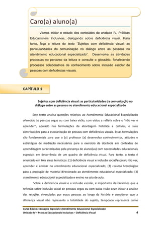 Curso básico: Educação Especial e Atendimento Educacional Especializado
Unidade IV – Práticas Educacionais Inclusivas – Deficiência Visual 4
CAPÍTULO 1
Sujeitos com deficiência visual: as particularidades da comunicação no
diálogo entre as pessoas no atendimento educacional especializado
Este texto analisa questões relativas ao Atendimento Educacional Especializado
oferecido às pessoas cegas ou com baixa visão, com vistas a refletir sobre o “não ver e
aprender”, apoiado nas formulações da abordagem histórica e cultural, e suas
contribuições para a escolarização de pessoas com deficiências visuais. Essas formulações
são fundamentais para que o (a) professor (a) desenvolva conhecimentos, atitudes e
estratégias de mediação necessários para o exercício da docência em contextos de
aprendizagem caracterizados pela presença de alunos(as) com necessidades educacionais
especiais em decorrência de um quadro de deficiência visual. Para tanto, o texto é
orientado em três eixos temáticos: (1) deficiência visual e inclusão social/escolar; não ver,
aprender e ensinar no atendimento educacional especializado; (2) recurso tecnológico
para a produção de material direcionado ao atendimento educacional especializado; (3)
atendimento educacional especializado e ensino na sala de aula.
Sobre a deficiência visual e a inclusão escolar, é importante destacarmos que a
reflexão sobre inclusão social de pessoas cegas ou com baixa visão deve incluir a análise
das relações vivenciadas por essas pessoas ao longo da história e considerar que a
diferença visual não representa a totalidade do sujeito, tampouco representa como
Caro(a) aluno(a)
Vamos iniciar o estudo dos conteúdos da unidade IV, Práticas
Educacionais Inclusivas, dialogando sobre deficiência visual. Para
tanto, faça a leitura do texto “Sujeitos com deficiência visual: as
particularidades da comunicação no diálogo entre as pessoas no
atendimento educacional especializado”. Desenvolva as atividades
propostas no percurso da leitura e consulte o glossário, fortalecendo
processos colaborativos de conhecimento sobre inclusão escolar de
pessoas com deficiências visuais.
 