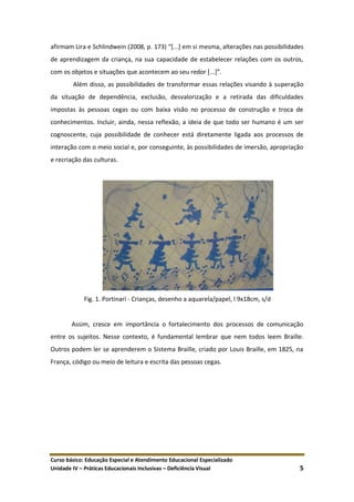 Curso básico: Educação Especial e Atendimento Educacional Especializado
Unidade IV – Práticas Educacionais Inclusivas – Deficiência Visual 5
afirmam Lira e Schlindwein (2008, p. 173) “*...+ em si mesma, alterações nas possibilidades
de aprendizagem da criança, na sua capacidade de estabelecer relações com os outros,
com os objetos e situações que acontecem ao seu redor *...+”.
Além disso, as possibilidades de transformar essas relações visando à superação
da situação de dependência, exclusão, desvalorização e a retirada das dificuldades
impostas às pessoas cegas ou com baixa visão no processo de construção e troca de
conhecimentos. Incluir, ainda, nessa reflexão, a ideia de que todo ser humano é um ser
cognoscente, cuja possibilidade de conhecer está diretamente ligada aos processos de
interação com o meio social e, por conseguinte, às possibilidades de imersão, apropriação
e recriação das culturas.
Fig. 1. Portinari - Crianças, desenho a aquarela/papel, l 9x18cm, s/d
Assim, cresce em importância o fortalecimento dos processos de comunicação
entre os sujeitos. Nesse contexto, é fundamental lembrar que nem todos leem Braille.
Outros podem ler se aprenderem o Sistema Braille, criado por Louis Braille, em 1825, na
França, código ou meio de leitura e escrita das pessoas cegas.
 