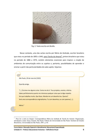 Curso básico: Educação Especial e Atendimento Educacional Especializado
Unidade IV – Práticas Educacionais Inclusivas – Deficiência Visual 6
Fig. 2. Texto escrito em Braille.
Nesse contexto, uma das cartas escrita por Mário de Andrade, escritor brasileiro
que viveu no período de 1893 a 1945, para Tarsila do Amaral1
, pintora brasileira que viveu
no período de 1886 a 1973, contém elementos essenciais para inspirar a criação de
ambientes de comunicação entre os sujeitos e, portanto, possibilidades de aprender e
ensinar a partir das particularidades de cada sujeito. Vejamos:
1
Para ler a carta na íntegra: Correspondência Mário de Andrade & Tarsila do Amaral. Organização,
introdução e notas Aracy Amaral. São Paulo: Editora da Universidade de São Paulo: Instituto de Estudos
Brasileiros, Universidade de São Paulo, 2001. p. 64.
São Paulo, 20 de maio de [1923]
Querida amiga.
“*...+ Escreve-me alguma coisa. Conta-me de ti. Teus projetos, anseios, vitórias.
Sabes perfeitamente quanto me interessa qualquer coisa que te diga respeito.
Sei que trabalhas muito. Que fazes. Manda-me um desenho teu. Queres?
Será uma correspondência originalíssima. Tu com desenhos, eu com poemas [...].
Mário.”
 