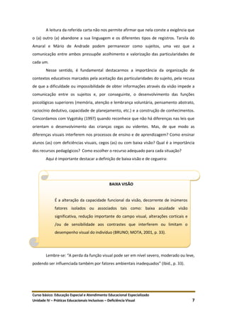 Curso básico: Educação Especial e Atendimento Educacional Especializado
Unidade IV – Práticas Educacionais Inclusivas – Deficiência Visual 7
A leitura da referida carta não nos permite afirmar que nela conste a exigência que
o (a) outro (a) abandone a sua linguagem e os diferentes tipos de registros. Tarsila do
Amaral e Mário de Andrade podem permanecer como sujeitos, uma vez que a
comunicação entre ambos pressupõe acolhimento e valorização das particularidades de
cada um.
Nesse sentido, é fundamental destacarmos a importância da organização de
contextos educativos marcados pela aceitação das particularidades do sujeito, pela recusa
de que a dificuldade ou impossibilidade de obter informações através da visão impede a
comunicação entre os sujeitos e, por conseguinte, o desenvolvimento das funções
psicológicas superiores (memória, atenção e lembrança voluntária, pensamento abstrato,
raciocínio dedutivo, capacidade de planejamento, etc.) e a construção de conhecimentos.
Concordamos com Vygotsky (1997) quando reconhece que não há diferenças nas leis que
orientam o desenvolvimento das crianças cegas ou videntes. Mas, de que modo as
diferenças visuais interferem nos processos de ensino e de aprendizagem? Como ensinar
alunos (as) com deficiências visuais, cegos (as) ou com baixa visão? Qual é a importância
dos recursos pedagógicos? Como escolher o recurso adequado para cada situação?
Aqui é importante destacar a definição de baixa visão e de cegueira:
Lembre-se: “A perda da função visual pode ser em nível severo, moderado ou leve,
podendo ser influenciada também por fatores ambientais inadequados” (Ibid., p. 33).
BAIXA VISÃO
É a alteração da capacidade funcional da visão, decorrente de inúmeros
fatores isolados ou associados tais como: baixa acuidade visão
significativa, redução importante do campo visual, alterações corticais e
/ou de sensibilidade aos contrastes que interferem ou limitam o
desempenho visual do indivíduo (BRUNO; MOTA, 2001, p. 33).
 