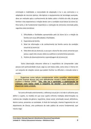 Curso básico: Educação Especial e Atendimento Educacional Especializado
Unidade IV – Práticas Educacionais Inclusivas – Deficiência Visual 9
orientação e mobilidade; a necessidade de adaptação à luz e aos contrastes e a
adaptação de recursos ópticos, não-ópticos e equipamentos de tecnologia avançada,
deve ser realizada após o conhecimento de dados sobre a história de vida, do grupo
familiar e das expectativas e relação destes com a condição visual desse (a) aluno (a).
Para tanto, é de fundamental importância a realização de entrevista orientada pelos
seguintes eixos temáticos:
1. Dificuldades e facilidades apresentadas pelo (a) aluno (a) e a relação da
família com essas dificuldades e facilidades.
2. Expectativa da família.
3. Nível de informação e de conhecimento da família acerca da condição
visual do (a) aluno (a).
4. Vida diária do (a) aluno (a), o uso que o aluno faz dos canais sensoriais que
possui, sejam eles visuais, táteis ou auditivos e características pessoais.
5. História de desenvolvimento e aprendizagem do (a) aluno (a).
Outra observação relevante refere-se à importância de compreender cada
pessoa com particularidade visual, cega ou com baixa visão, como única e imersa em
um conjunto de relações sociais que podem facilitar ou dificultar a inclusão social e
escolar.
Tal como afirmado anteriormente, a diferença visual por si só não é suficiente para
definir o sujeito, na medida em que esse sujeito enfrenta múltiplas determinações na
vivência das relações de gênero, raça/etnia, classe social, orientação sexual, deficiência,
dentre outras, presentes na sociedade. A título de ilustração, citamos fragmentos de um
depoimento de Cleuza, uma professora da rede pública de ensino fundamental, que
nasceu cega:
Sugerimos como leitura complementar sobre questões relacionadas
ao como ensinar alunos (as) com deficiências visuais o texto elaborado por
Laplane e Batista (2008) “Ver, não ver e aprender: a participação de
crianças com baixa visão e cegueira na escola”, que também está
disponível nesta unidade.
 