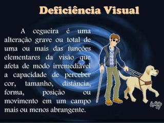 Deficiência Visual
A cegueira é uma
alteração grave ou total de
uma ou mais das funções
elementares da visão que
afeta de modo irremediável
a capacidade de perceber
cor, tamanho, distância,
forma, posição ou
movimento em um campo
mais ou menos abrangente.
 