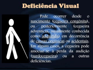 Deficiência Visual
Pode ocorrer desde o
nascimento (cegueira congênita),
ou posteriormente (cegueira
adventícia, usualmente conhecida
como adquirida) em decorrência
de causas orgânicas ou acidentais.
Em alguns casos, a cegueira pode
associar-se à perda da audição
(surdocegueira) ou a outras
deficiências.
 