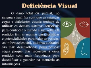 Deficiência Visual
O dano total ou parcial, no
sistema visual faz com que as crianças
cegas e deficientes visuais tenham de
utilizar os demais sistemas sensoriais
para conhecer o mundo a sua volta. Os
sentidos têm as mesmas características
e potencialidades para todas as pessoas.
As informações tátil, auditiva e olfativa
são mais desenvolvidas pelas pessoas
cegas porque elas recorrem a esses
sentidos com mais frequência para
decodificar e guardar na memória as
informações.
 