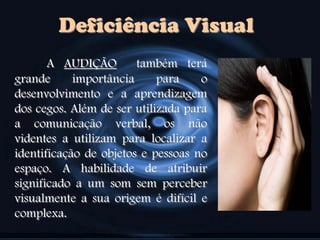Deficiência Visual
A AUDIÇÃO também terá
grande importância para o
desenvolvimento e a aprendizagem
dos cegos. Além de ser utilizada para
a comunicação verbal, os não
videntes a utilizam para localizar a
identificação de objetos e pessoas no
espaço. A habilidade de atribuir
significado a um som sem perceber
visualmente a sua origem é difícil e
complexa.
 