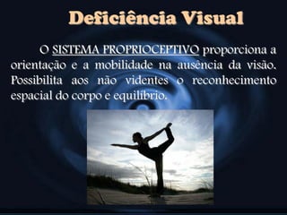 Deficiência Visual
O SISTEMA PROPRIOCEPTIVO proporciona a
orientação e a mobilidade na ausência da visão.
Possibilita aos não videntes o reconhecimento
espacial do corpo e equilíbrio.
 