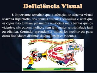 Deficiência Visual
É importante ressaltar que a afetação do sistema visual
acarreta hipertrofia dos demais sistemas sensoriais e nem que
os cegos não tenham patamares sensoriais mais baixos que os
videntes; não ouvem melhor, nem têm maior sensibilidade tátil
ou olfativa. Contudo, aprendem a utilizá-los melhor ou para
outra finalidades distintas do que fazem os videntes.
 