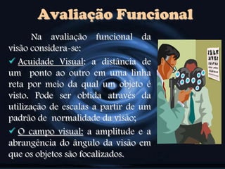 Avaliação Funcional
Na avaliação funcional da
visão considera-se:
 Acuidade Visual: a distância de
um ponto ao outro em uma linha
reta por meio da qual um objeto é
visto. Pode ser obtida através da
utilização de escalas a partir de um
padrão de normalidade da visão;
 O campo visual: a amplitude e a
abrangência do ângulo da visão em
que os objetos são focalizados.
 