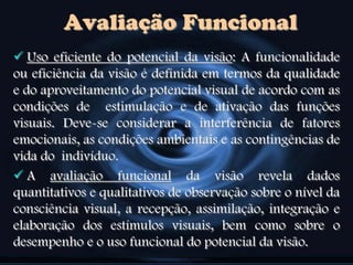 Avaliação Funcional
 Uso eficiente do potencial da visão: A funcionalidade
ou eficiência da visão é definida em termos da qualidade
e do aproveitamento do potencial visual de acordo com as
condições de estimulação e de ativação das funções
visuais. Deve-se considerar a interferência de fatores
emocionais, as condições ambientais e as contingências de
vida do indivíduo.
 A avaliação funcional da visão revela dados
quantitativos e qualitativos de observação sobre o nível da
consciência visual, a recepção, assimilação, integração e
elaboração dos estímulos visuais, bem como sobre o
desempenho e o uso funcional do potencial da visão.
 