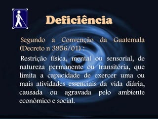 Deficiência
Segundo a Convenção da Guatemala
(Decreto n 3956/01) :
Restrição física, mental ou sensorial, de
natureza permanente ou transitória, que
limita a capacidade de exercer uma ou
mais atividades essenciais da vida diária,
causada ou agravada pelo ambiente
econômico e social.
 