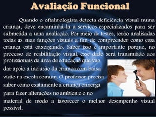 Avaliação Funcional
Quando o oftalmologista detecta deficiência visual numa
criança, deve encaminhá-la a serviços especializados para ser
submetida a uma avaliação. Por meio de testes, serão analisadas
todas as suas funções visuais a fim de compreender como essa
criança está enxergando. Saber isso é importante porque, no
processo de reabilitação visual, esse dado será transmitido aos
profissionais da área de educação que vão
dar apoio à inclusão da criança com baixa
visão na escola comum. O professor precisa
saber como exatamente a criança enxerga
para fazer alterações no ambiente e no
material de modo a favorecer o melhor desempenho visual
possível.
 