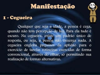 Manifestação
Qualquer que seja a idade, a pessoa é cega,
quando não tem percepção de luz. Para ela tudo é
escuro. Na cegueira, existe um padrão único de
resposta, ou seja, a pessoa não enxerga nada. A
cegueira engloba prejuízos da aptidão para o
exercício de tarefas rotineiras exercidas de forma
convencional, através do olhar, só permitindo sua
realização de formas alternativas.
1 - Cegueira
 