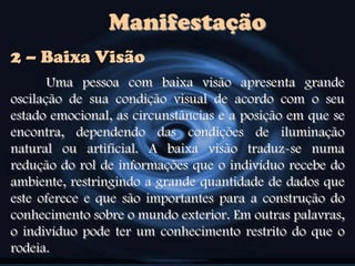Manifestação
Uma pessoa com baixa visão apresenta grande
oscilação de sua condição visual de acordo com o seu
estado emocional, as circunstâncias e a posição em que se
encontra, dependendo das condições de iluminação
natural ou artificial. A baixa visão traduz-se numa
redução do rol de informações que o indivíduo recebe do
ambiente, restringindo a grande quantidade de dados que
este oferece e que são importantes para a construção do
conhecimento sobre o mundo exterior. Em outras palavras,
o indivíduo pode ter um conhecimento restrito do que o
rodeia.
2 – Baixa Visão
 