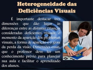 Heterogeneidade das
Deficiências Visuais
É importante destacar três
dimensões que dão lugar às
diferenças entre as distintas crianças
consideradas deficientes visuais: o
momento da aparição dos problemas
visuais, a forma de aparição e o grau
da perda da visão. Dimensões essas,
que o professor deve ter um
conhecimento prévio para planejar
sua aula e facilitar o aprendizado
dos alunos.
 