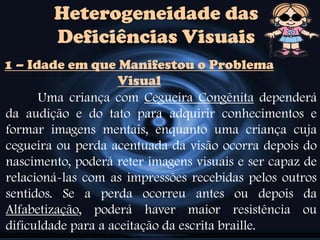 Heterogeneidade das
Deficiências Visuais
1 – Idade em que Manifestou o Problema
Visual
Uma criança com Cegueira Congênita dependerá
da audição e do tato para adquirir conhecimentos e
formar imagens mentais, enquanto uma criança cuja
cegueira ou perda acentuada da visão ocorra depois do
nascimento, poderá reter imagens visuais e ser capaz de
relacioná-las com as impressões recebidas pelos outros
sentidos. Se a perda ocorreu antes ou depois da
Alfabetização, poderá haver maior resistência ou
dificuldade para a aceitação da escrita braille.
 
